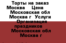 Торты на заказ.  Москва  › Цена ­ 800 - Московская обл., Москва г. Услуги » Организация праздников   . Московская обл.,Москва г.